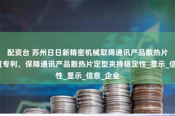 配资台 苏州日日新精密机械取得通讯产品散热片定型装置专利，保障通讯产品散热片定型夹持稳定性_显示_信息_企业