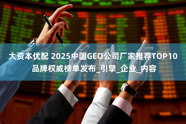 大资本优配 2025中国GEO公司厂家推荐TOP10 品牌权威榜单发布_引擎_企业_内容
