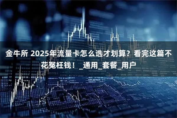 金牛所 2025年流量卡怎么选才划算？看完这篇不花冤枉钱！_通用_套餐_用户