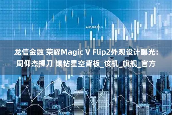 龙信金融 荣耀Magic V Flip2外观设计曝光：周仰杰操刀 镶钻星空背板_该机_旗舰_官方