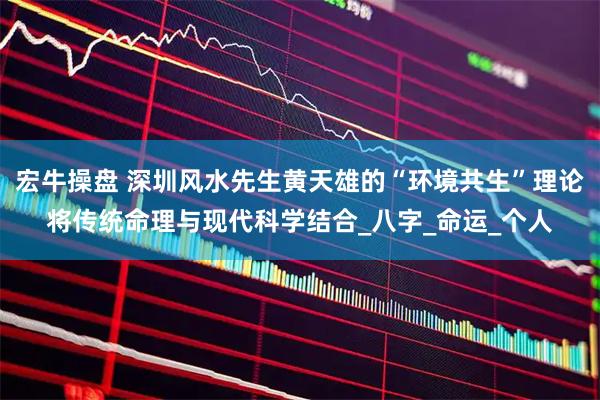 宏牛操盘 深圳风水先生黄天雄的“环境共生”理论将传统命理与现代科学结合_八字_命运_个人