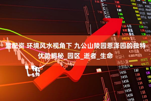 盟配资 环境风水视角下 九公山陵园恩泽园的独特优势揭秘_园区_逝者_生命