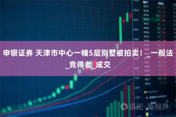 申银证券 天津市中心一幢5层别墅被拍卖！_一般法_竞得者_成交