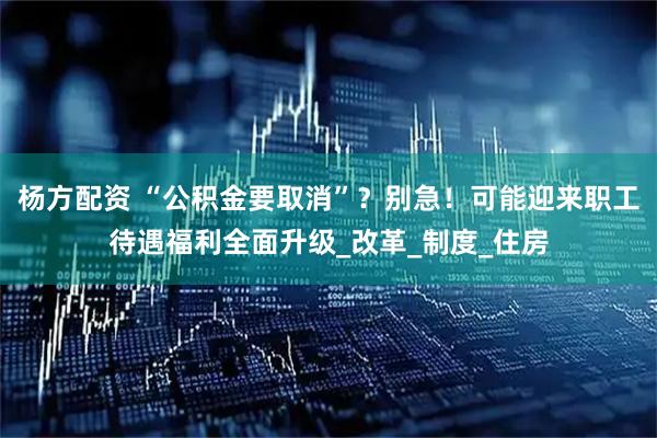 杨方配资 “公积金要取消”？别急！可能迎来职工待遇福利全面升级_改革_制度_住房