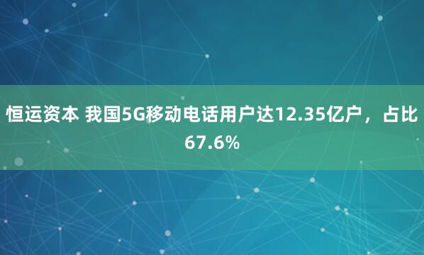 恒运资本 我国5G移动电话用户达12.35亿户，占比67.6%
