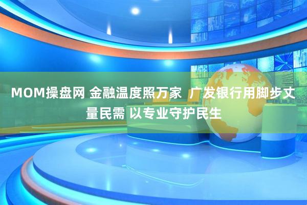 MOM操盘网 金融温度照万家  广发银行用脚步丈量民需 以专业守护民生