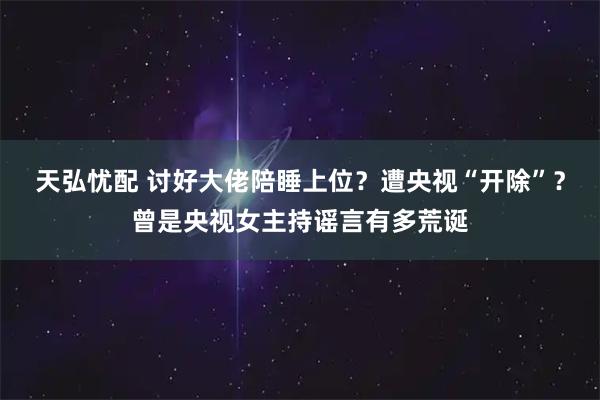 天弘忧配 讨好大佬陪睡上位？遭央视“开除”？曾是央视女主持谣言有多荒诞