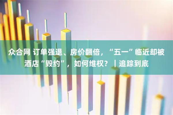 众合网 订单强退、房价翻倍，“五一”临近却被酒店“毁约”，如何维权？｜追踪到底