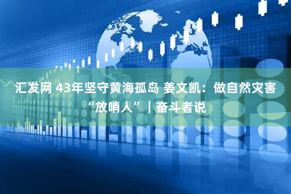 汇发网 43年坚守黄海孤岛 姜文凯：做自然灾害“放哨人”｜奋斗者说
