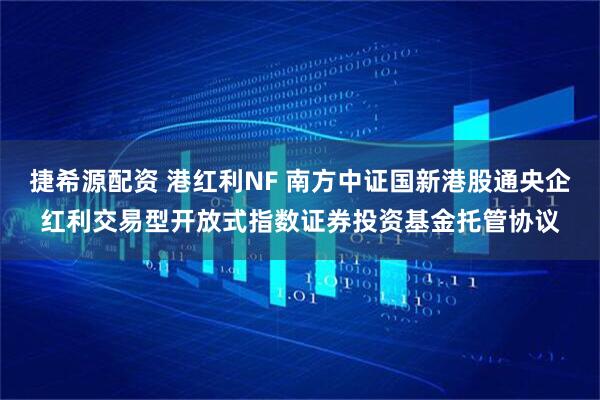 捷希源配资 港红利NF 南方中证国新港股通央企红利交易型开放式指数证券投资基金托管协议